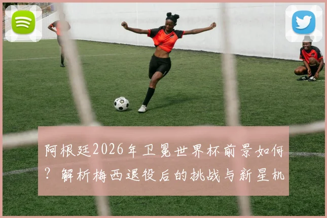 阿根廷2026年卫冕世界杯前景如何？解析梅西退役后的挑战与新星机遇