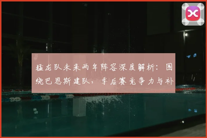 猛龙队未来两年阵容深度解析：围绕巴恩斯建队，季后赛竞争力与补强方向