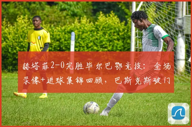 赫塔菲2-0完胜毕尔巴鄂竞技：全场录像+进球集锦回顾，巴斯克斯破门萨特里亚诺建功
