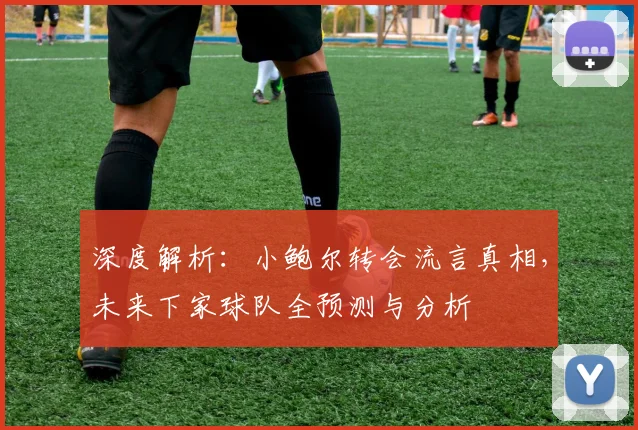 深度解析：小鲍尔转会流言真相，未来下家球队全预测与分析