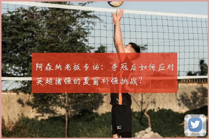 阿森纳老板专访：夺冠后如何应对英超诸强的夏窗补强挑战？