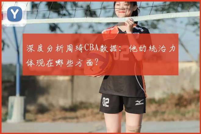 深度分析周琦CBA数据：他的统治力体现在哪些方面？
