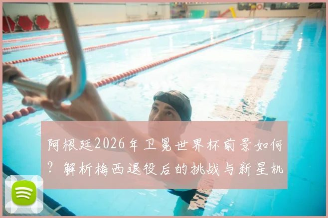 阿根廷2026年卫冕世界杯前景如何？解析梅西退役后的挑战与新星机遇